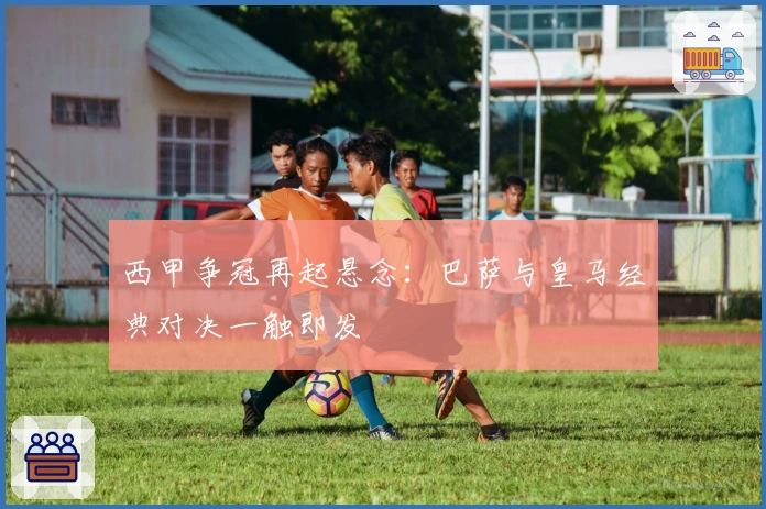 西甲争冠再起悬念：巴萨与皇马经典对决一触即发