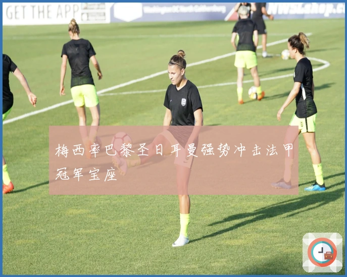 梅西率巴黎圣日耳曼强势冲击法甲冠军宝座