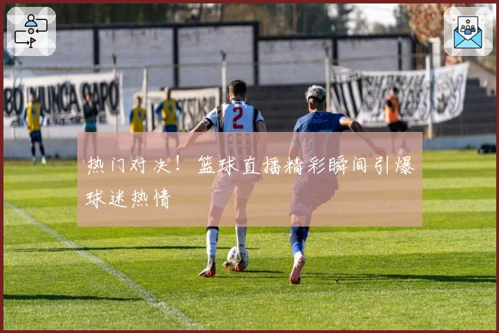 热门对决！篮球直播精彩瞬间引爆球迷热情