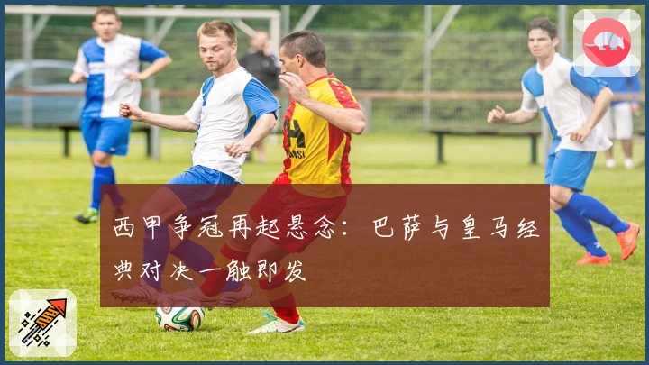 西甲争冠再起悬念：巴萨与皇马经典对决一触即发