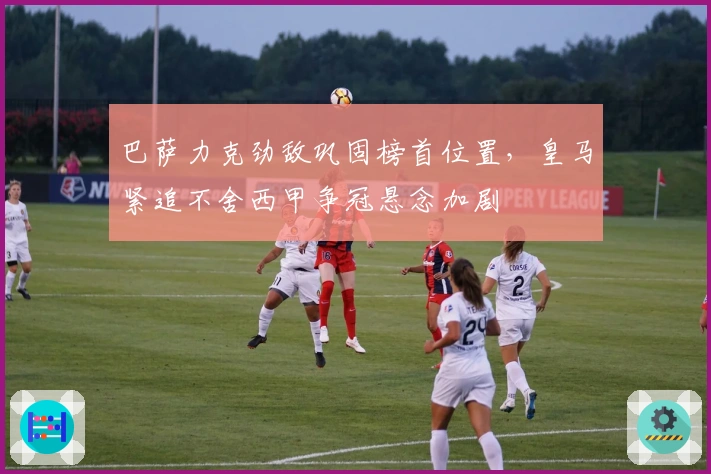 巴萨力克劲敌巩固榜首位置，皇马紧追不舍西甲争冠悬念加剧