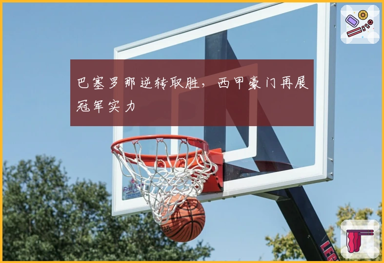 巴塞罗那逆转取胜，西甲豪门再展冠军实力