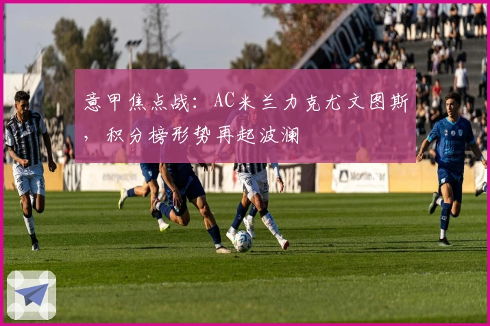意甲焦点战：AC米兰力克尤文图斯，积分榜形势再起波澜