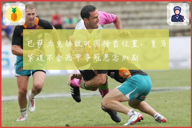 巴萨力克劲敌巩固榜首位置,皇马紧追不舍西甲争冠悬念加剧