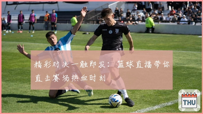 精彩对决一触即发:篮球直播带你直击赛场热血时刻