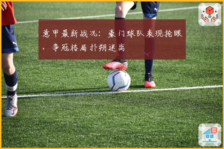 意甲最新战况：豪门球队表现抢眼，争冠格局扑朔迷离