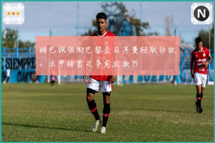 姆巴佩领衔巴黎圣日耳曼轻取劲敌，法甲榜首之争愈发激烈